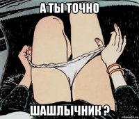 а ты точно шашлычник ?