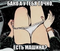 бако а у тебя точно, есть машина?