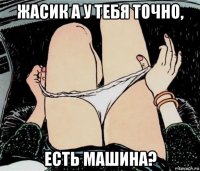 жасик а у тебя точно, есть машина?