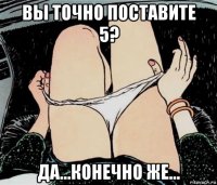 вы точно поставите 5? да...конечно же...