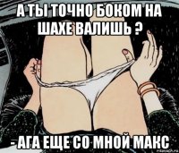 а ты точно боком на шахе валишь ? - ага еще со мной макс