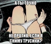 а ты точно не против, если я сниму трусики?