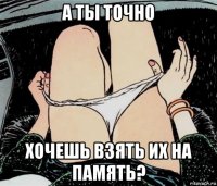 а ты точно хочешь взять их на память?