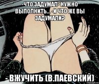 -что задумал- нужно выполнить... -и что же вы задумали? - вжучить (в.паевский)