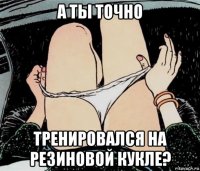 а ты точно тренировался на резиновой кукле?