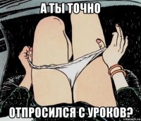 а ты точно отпросился с уроков?