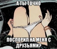 а ты точно поспорил на меня с друзьями?