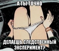 а ты точно делаешь следственный эксперимент?