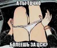 а ты точно болеешь за цск?