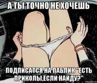 а ты точно не хочешь подписатся на паблик "есть приколы,если найду?"