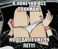 я, конечно, всё понимаю, но деда, те уже 99 лет!!!