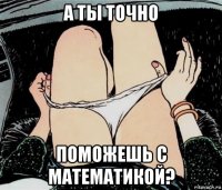 а ты точно поможешь с математикой?