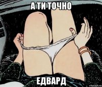 а ти точно едвард