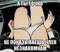 а ты точно не показываешь член незнакомкам