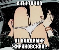 а ты точно не владимир жириновский?