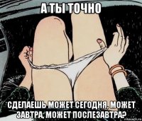 а ты точно сделаешь может сегодня, может завтра, может послезавтра?