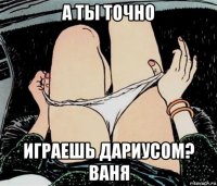 а ты точно играешь дариусом? ваня