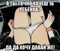 а ты точно хочеш 16 ребёнка? да да хочу давай же!