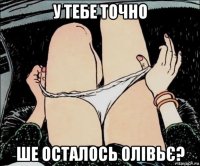 у тебе точно ше осталось олівьє?