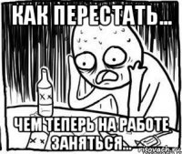 как перестать... чем теперь на работе заняться...