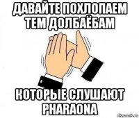 давайте похлопаем тем долбаёбам которые слушают pharaona