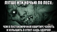 лутше ити ночью по лесу, чем в пустой,мрачной квартире чехнуть и услышать в ответ-будь здоров!