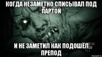 когда незаметно списывал под партой и не заметил как подошёл препод