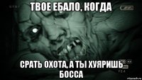 твое ебало, когда срать охота, а ты хуяришь босса