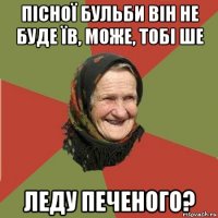 пісної бульби він не буде їв, може, тобі ше леду печеного?