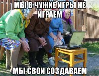 мы в чужие игры не играем мы свои создаваем