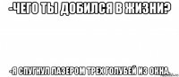 -чего ты добился в жизни? -я спугнул лазером трех голубей из окна.