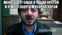 меня зовут саша я пацан крутой и я могу ебнуть мусоров ногой 