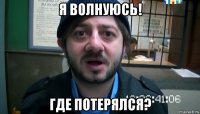 я волнуюсь! где потерялся?