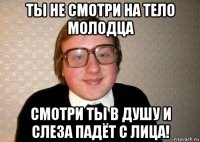 ты не смотри на тело молодца смотри ты в душу и слеза падёт с лица!