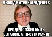 я как дмитрий менделеев вроде должен быть ботаном, а по-сути мачо!