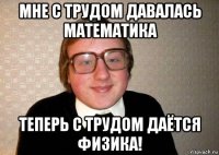 мне с трудом давалась математика теперь с трудом даётся физика!