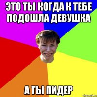 это ты когда к тебе подошла девушка а ты пидер