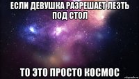 если девушка разрешает лезть под стол то это просто космос