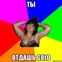 ты отдашь gold