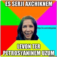 es serji axchiknem levon ter petrosyaninem uzum