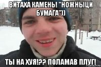 витаха камень! "ножныци бумага")) ты на хуя!?? поламав плуг!