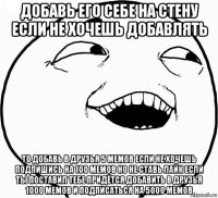 добавь его себе на стену если не хочешь добавлять то добавь в друзья 5 мемов если не хочешь подпишись на 100 мемов но не ставь лайк если ты поставил тебе придётся добавить в друзья 1000 мемов и подписаться на 5000 мемов