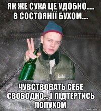 як же сука це удобно..... в состоянії бухом.... чувствовать себе свободно... і підтертись лопухом