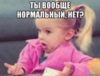 ты вообще нормальный, нет? 