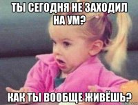 ты сегодня не заходил на ум? как ты вообще живёшь?