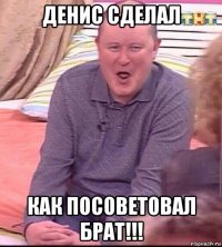 денис сделал как посоветовал брат!!!