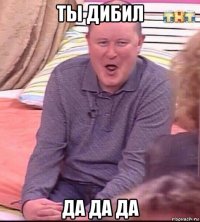 ты дибил да да да