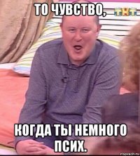 то чувство, когда ты немного псих.