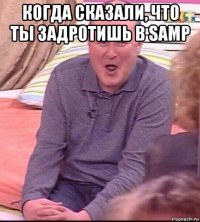 когда сказали, что ты задротишь в samp 