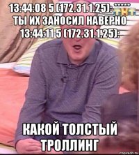 13:44:08 5 (172.31.1.25): ***** ты их заносил наверно 13:44:11 5 (172.31.1.25): какой толстый троллинг